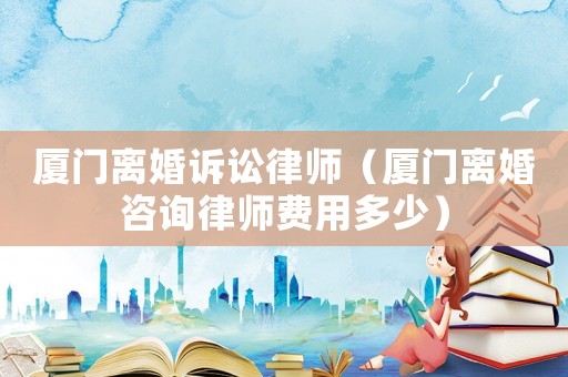 廈門離婚訴訟律師（廈門離婚咨詢律師費(fèi)用多少）