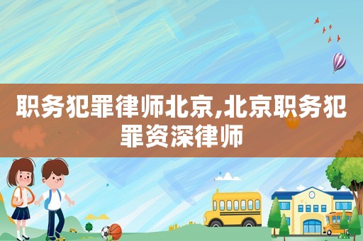 職務犯罪律師北京,北京職務犯罪資深律師
