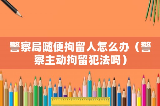 警察局隨便拘留人怎么辦（警察主動(dòng)拘留犯法嗎）