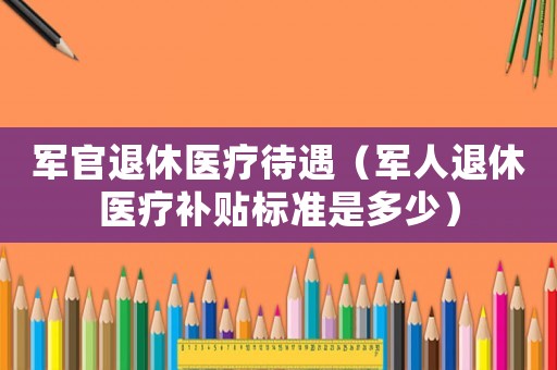 軍官退休醫療待遇（軍人退休醫療補貼標準是多少）