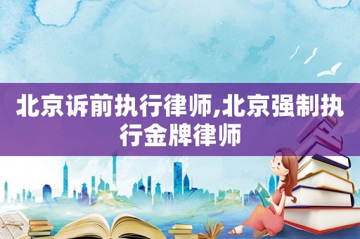 北京訴前執行律師,北京強制執行金牌律師