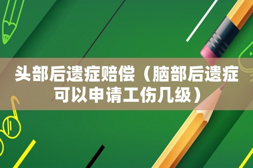 頭部后遺癥賠償（腦部后遺癥可以申請工傷幾級）