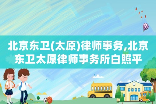 北京東衛(wèi)(太原)律師事務(wù),北京東衛(wèi)太原律師事務(wù)所白照平
