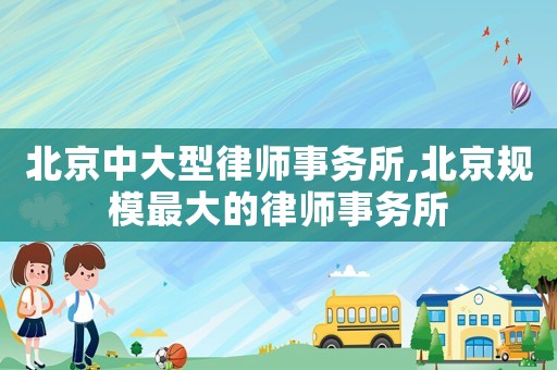 北京中大型律師事務(wù)所,北京規(guī)模最大的律師事務(wù)所