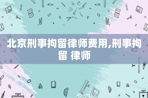 北京刑事拘留律師費(fèi)用,刑事拘留 律師