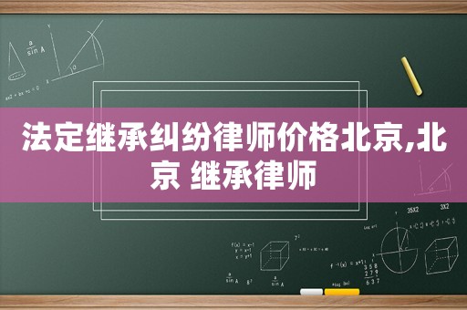 法定繼承糾紛律師價(jià)格北京,北京 繼承律師