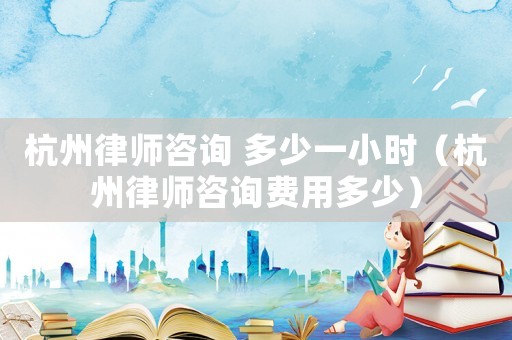 杭州律師咨詢 多少一小時（杭州律師咨詢費用多少）