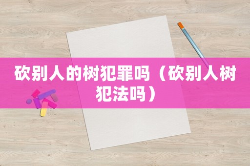 砍別人的樹犯罪嗎（砍別人樹犯法嗎）