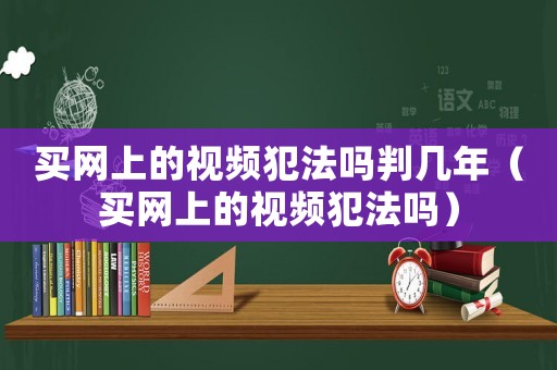 買網上的視頻犯法嗎判幾年（買網上的視頻犯法嗎）