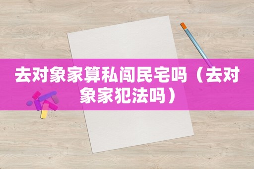 去對象家算私闖民宅嗎（去對象家犯法嗎）