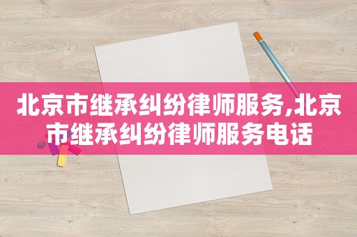 北京市繼承糾紛律師服務,北京市繼承糾紛律師服務電話