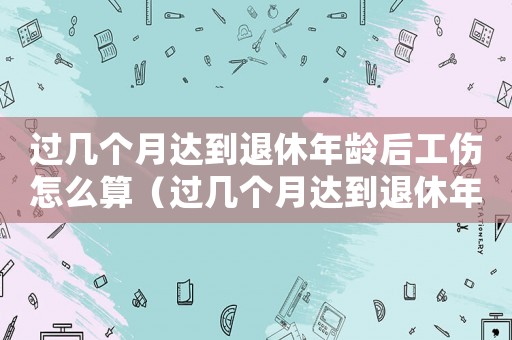 過幾個(gè)月達(dá)到退休年齡后工傷怎么算（過幾個(gè)月達(dá)到退休年齡后工傷）