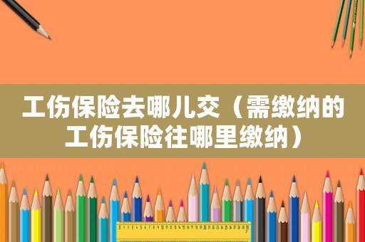 工傷保險去哪兒交（需繳納的工傷保險往哪里繳納）