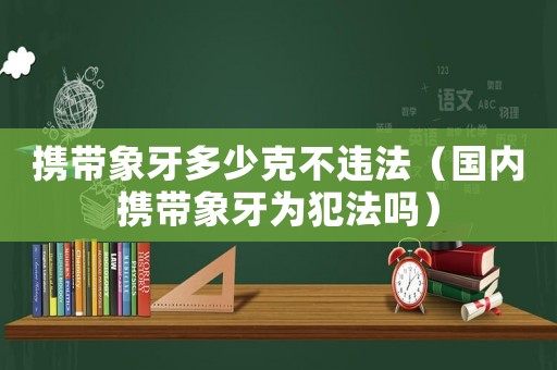 攜帶象牙多少克不違法（國內(nèi)攜帶象牙為犯法嗎）