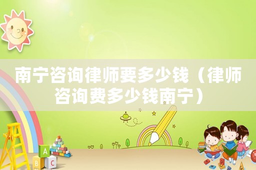 南寧咨詢律師要多少錢（律師咨詢費多少錢南寧）
