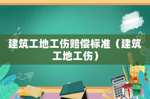 建筑工地工傷賠償標準（建筑工地工傷）