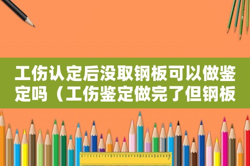 工傷認定后沒取鋼板可以做鑒定嗎（工傷鑒定做完了但鋼板未取）