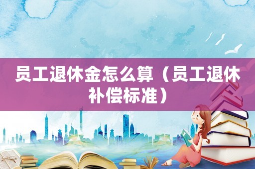 員工退休金怎么算（員工退休補償標準）