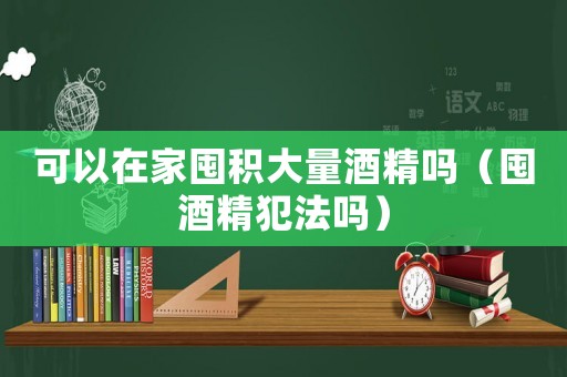 可以在家囤積大量酒精嗎（囤酒精犯法嗎）
