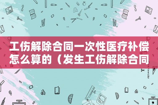 工傷解除合同一次性醫療補償怎么算的（發生工傷解除合同）