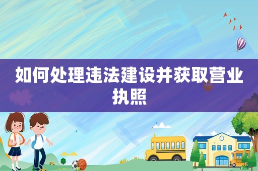如何處理違法建設(shè)并獲取營業(yè)執(zhí)照