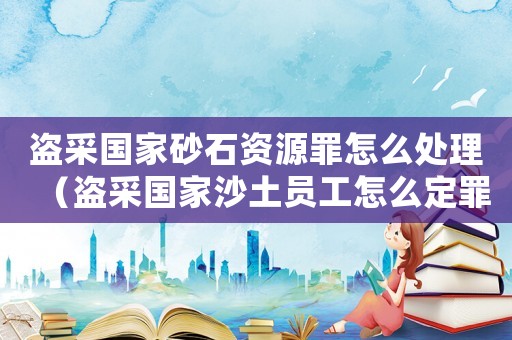 盜采國家砂石資源罪怎么處理（盜采國家沙土員工怎么定罪）