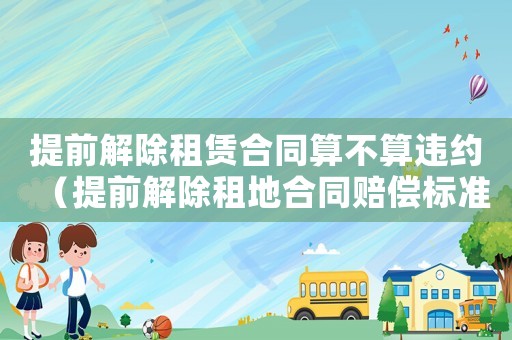 提前解除租賃合同算不算違約（提前解除租地合同賠償標準）