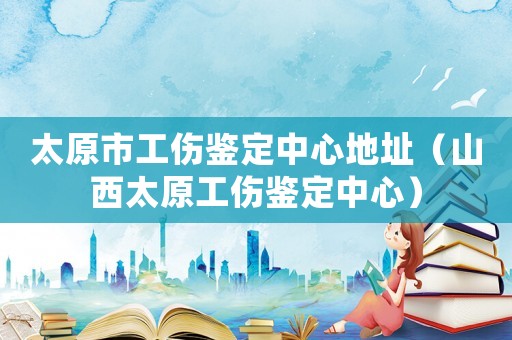 太原市工傷鑒定中心地址（山西太原工傷鑒定中心）