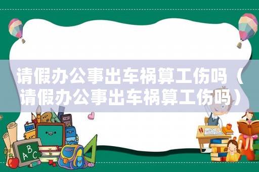 請假辦公事出車禍算工傷嗎（請假辦公事出車禍算工傷嗎）