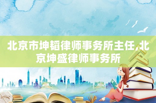 北京市坤韜律師事務(wù)所主任,北京坤盛律師事務(wù)所