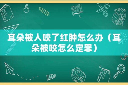 耳朵被人咬了紅腫怎么辦（耳朵被咬怎么定罪）