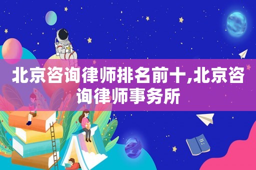 北京咨詢律師排名前十,北京咨詢律師事務所