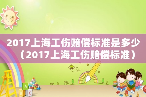 2017上海工傷賠償標準是多少（2017上海工傷賠償標準）
