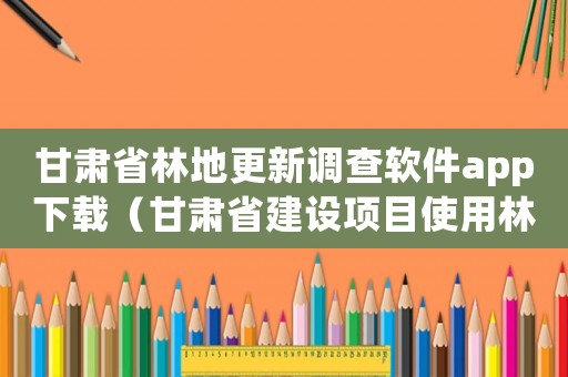 甘肅省林地更新調查軟件app下載（甘肅省建設項目使用林地補償標準(區片內)）