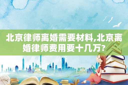 北京律師離婚需要材料,北京離婚律師費用要十幾萬?
