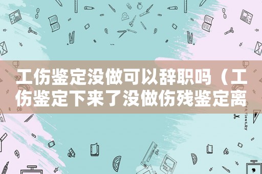 工傷鑒定沒做可以辭職嗎（工傷鑒定下來了沒做傷殘鑒定離職）