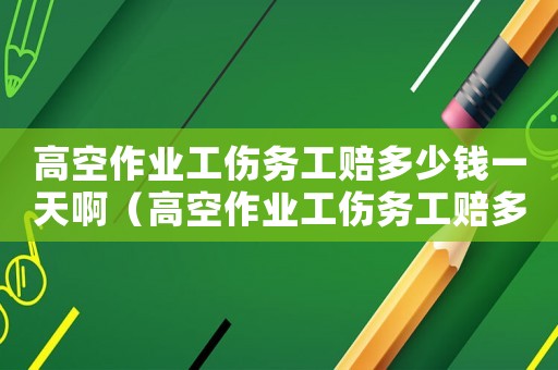 高空作業(yè)工傷務(wù)工賠多少錢一天啊（高空作業(yè)工傷務(wù)工賠多少錢一天）