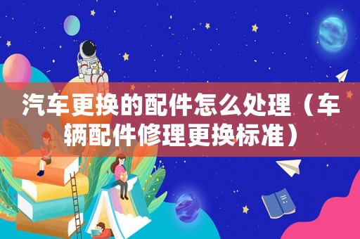 汽車更換的配件怎么處理（車輛配件修理更換標準）