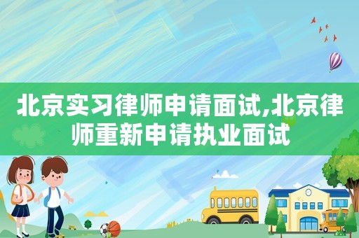 北京實習律師申請面試,北京律師重新申請執業面試