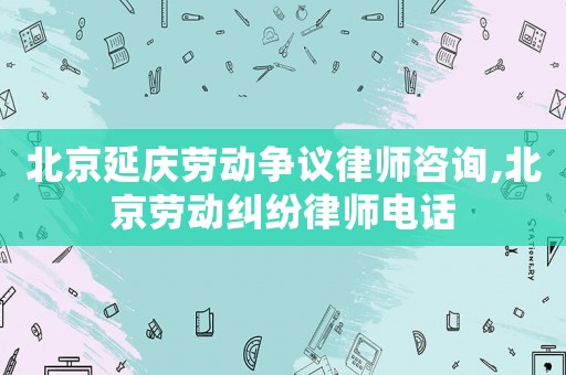 北京延慶勞動爭議律師咨詢,北京勞動糾紛律師電話
