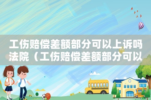 工傷賠償差額部分可以上訴嗎法院（工傷賠償差額部分可以上訴嗎）