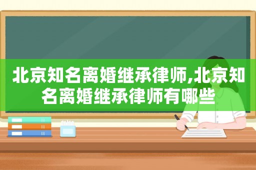 北京知名離婚繼承律師,北京知名離婚繼承律師有哪些