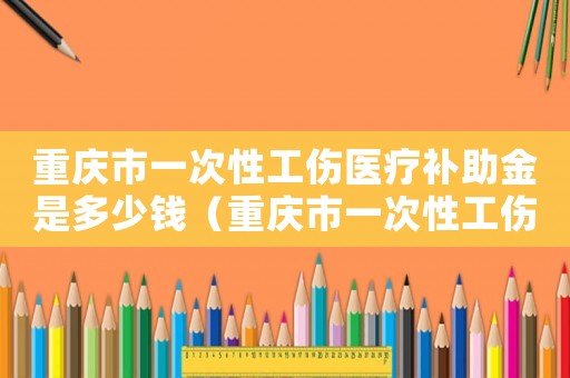 重慶市一次性工傷醫(yī)療補(bǔ)助金是多少錢（重慶市一次性工傷醫(yī)療補(bǔ)助金是多少）