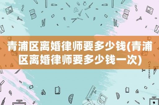 青浦區離婚律師要多少錢(青浦區離婚律師要多少錢一次)