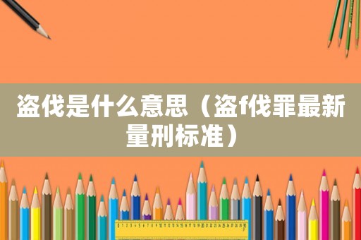 盜伐是什么意思（盜f伐罪最新量刑標(biāo)準(zhǔn)）