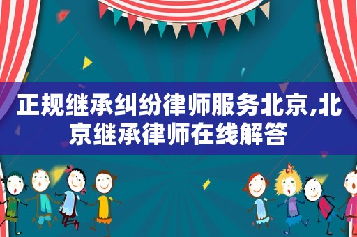 正規(guī)繼承糾紛律師服務(wù)北京,北京繼承律師在線解答