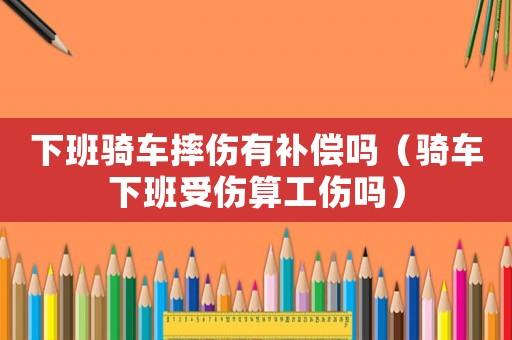 下班騎車摔傷有補償嗎（騎車下班受傷算工傷嗎）