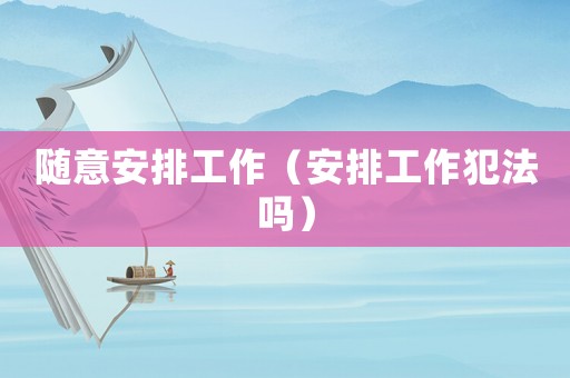 隨意安排工作（安排工作犯法嗎）