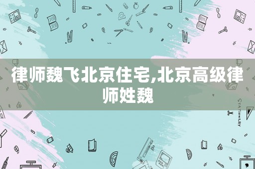 律師魏飛北京住宅,北京高級律師姓魏