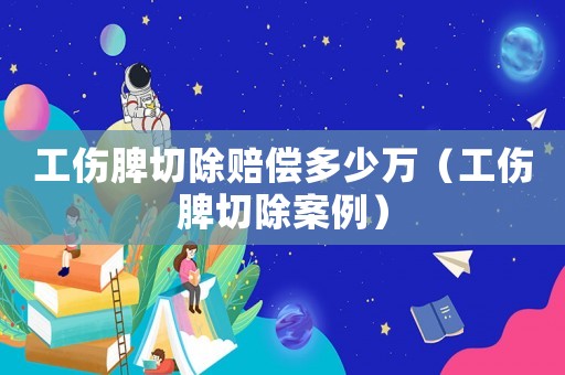 工傷脾切除賠償多少萬（工傷脾切除案例）